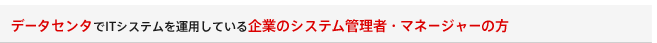 データセンタでITシステムを運用している企業のシステム管理者・マネージャーの方