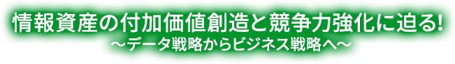 情報資産の付加価値創造と競争力強化に迫る！〜データ戦略からビジネス戦略へ〜