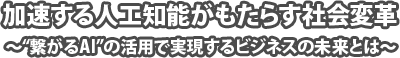 加速する人工知能がもたらす社会変革〜“繋がるAI”の活用で実現するビジネスの未来とは〜