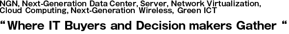 NGN, Next-Generation Data Center, Server, Network Virtualization,
Cloud Computing, Next-Generation Wireless, Green ICT
“Where IT Buyers and Decision makers Gather“