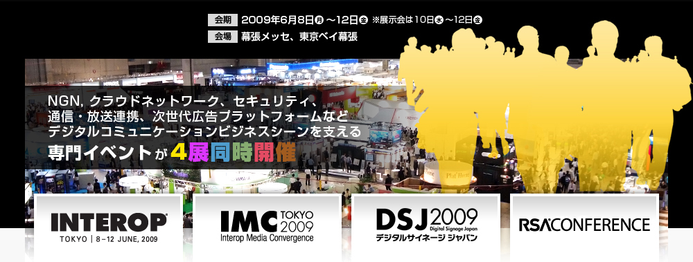 
NGN, クラウドネットワーク、セキュリティ、通信・放送連携、次世代広告プラットフォームなど デジタルコミュニケーションビジネスシーンを支える専門イベントが4展同時開催 会期：2009年6月8日（月）～12日（金）※展示会は10日（水）～12日（金） 会場：幕張メッセ、東京ベイ幕張