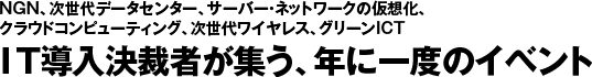 NGN、次世代データセンター、サーバー・ネットワークの仮想化、
クラウドコンピューティング、次世代ワイヤレス、グリーンICT
IT導入決裁者が集う、年に一度のイベント