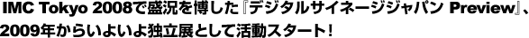 IMC Tokyo 2008で盛況を博した『デジタルサイネージジャパン Preview』、 2009年からいよいよ独立展として活動スタート！