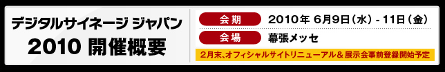 デジタルサイネージジャパン2010 開催概要 会期:2010年6月9日(水)-11日(金) 会場:幕張メッセ 2月末、オフィシャルサイトリニューアル&展示会事前登録開始予定