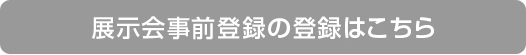 展示会事前登録の登録はこちら 展示会事前登録の登録はこちら