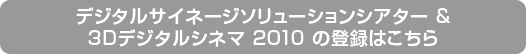 デジタルサイネージソリューションシアター & 3Dデジタルシネマ 2010の登録はこちら デジタルサイネージソリューションシアター & 3Dデジタルシネマ 2010の登録はこちら