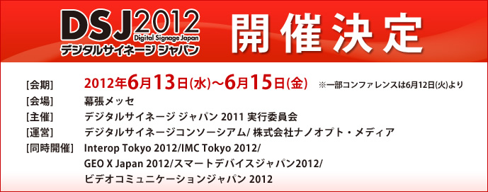 デジタルサイネージ ジャパン2012開催決定。会期：2012年6月13（水）～15（金）　会場：幕張メッセ　主催：デジタルサイネージジャパン2012実行委員会　運営：デジタルサイネージコンソーシアム/株式会社ナノオプト・メディア　同時開催：Interop Tokyo 2012/デジタルサイネージジャパン2012/GEO X Japan 2012/スマートデバイスジャパン2012/ビデオコミュニケーションジャパン 2012<br />
