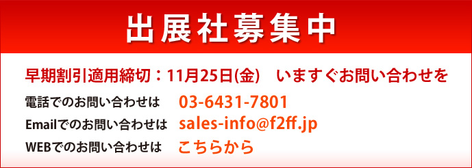 出展者募集中　早期割引適用締め切り：11月25日（金）いますぐお問い合わせを<br />電話でのお問い合わせは03-6431-7801<br />
Emailでのお問い合わせはsales-info@f2ff.jp<br />
WEBでのお問い合わせはこちらから