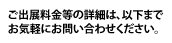 ご出展料金等の詳細は、以下までお気軽にお問い合わせください。