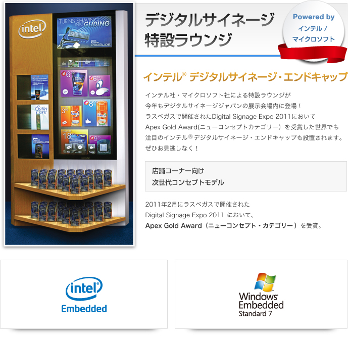 インテル(R)デジタルサイネージ・エンドキャップ インテル社・マイクロソフト社による特設ラウンジが今年もデジタルサイネージジャパンの展示会場内に登場！ラスベガスで開催されたDigital Signage Expo 2011においてApex Gold Award(ニューコンセプトカテゴリー）を受賞した世界でも注目のインテル　デジタルサイネージ・エンドキャップも設置されます。ぜひお見逃しなく！店舗コーナー向け 次世代コンセプトモデル 2011年2月にラスベガスで開催されたDigital Signage Expo 2011 において、Apex Gold Award（ニューコンセプト・カテゴリー）を受賞。