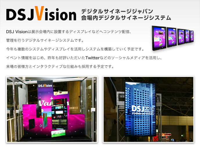 DSJ Visionは展示会場内に設置するディスプレイなどへコンテンツ配信、管理を行うデジタルサイネージシステムです。今年も複数のシステムやディスプレイを活用しシステムを構築していく予定です。イベント情報をはじめ、昨年も好評いただいたTwitterなどのソーシャルメディアを活用し、来場の皆様型とインタラクティブな仕組みも採用する予定です。