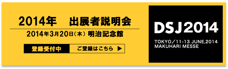 2014年DSJ開催決定!開催日:2014年6月11日~13日場所:幕張メッセ ご出展をご検討の方へ 2014年開催説明会 「最新IT・デジタルメディア業界動向の展望とイベントラインアップセミナー」 10月16日(水)品川フロントビル 事前登録受付中