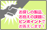 お探しの製品、お抱えの課題にピンポイントでお答えします！