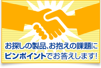 お探しの製品、お抱えの課題にピンポイントでお答えします！