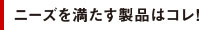 ニーズを満たす製品はコレ！