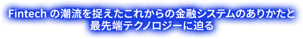 Fintech の潮流を捉えたこれからの金融システムのありかたと最先端テクノロジーに迫る