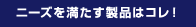ニーズを満たす製品はコレ！