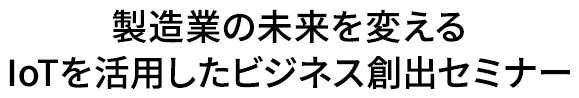 製造業の未来を変えるIoTを活用したビジネス創出セミナー