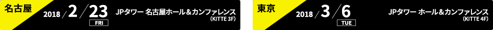 名古屋:2018/2/23 FRI JPタワー 名古屋ホール＆カンファレンス(KITTE 3F)、東京:2018/3/6 TUE JPタワーホール＆カンファレンス（KITTE 4F）