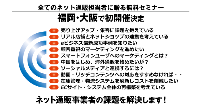 無料セミナー　ネット＆スマートフォンコマース大阪・福岡で初開催決定!・eビジネス発展を支える最新成功事例・最新eコマースソリューション・タブレット・スマートフォン対応・ソーシャルサイトとの連携・eビジネス・スマートフォン対応・動画やゲーム・リッチコンテンツ対応・コンテンツ配信を支えるクラウドの利用・アクセス集中やシステム負荷に対する安定性・堅牢なセキュリティ・在庫管理・物流システムの刷新・消費者のニーズに的確に応えるマーケティング・グローバル展開と国際競争力の更なる強化・海外の事業者と提携・政策や諸制度の環境整備