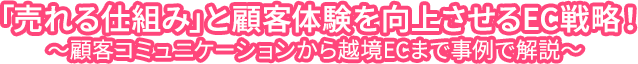 「売れる仕組み」と顧客体験を向上させるEC戦略！～顧客コミュニケーションから越境ECまで事例で解説～