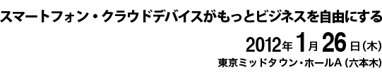 スマートフォン・クラウドデバイスが もっとビジネスを自由にする　2012年1月26日(木) 東京ミッドタウン・ホールA(六本木)