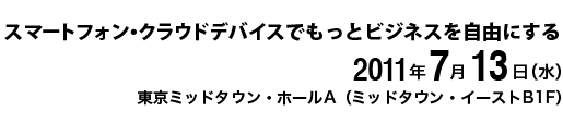 スマートフォン・クラウドデバイスでもっとビジネスを自由にする　2011年7月13日（水）　東京ミッドタウン・ホールA（ミッドタウン・イーストB1F）