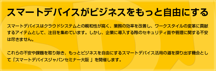 「スマートデバイスがビジネスをもっと自由にする」スマートデバイスはクラウドシステムとの親和性が高く、業務の効率を改善し、ワークスタイルの変革に貢献するアイテムとして、注目を集めています。しかし、企業に導入する際のセキュリティ面や管理に関する不安は尽きません。これらの不安や課題を取り除き、もっとビジネスを自由にするスマートデバイス活用の道を探り出す機会として「スマートデバイスジャパンセミナー大阪 」を開催します。