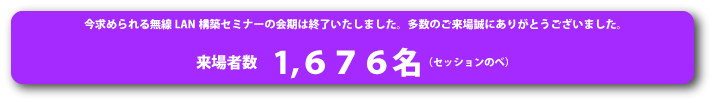 今求められる無線LANセミナーの会期は終了いたしました。多数のご来場まことにありがとうございました。1676名(セッション述べ)