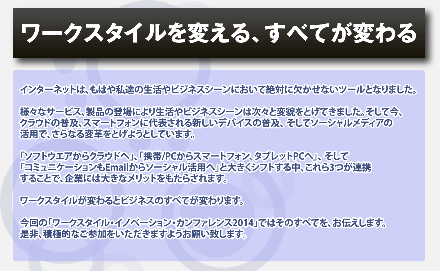 インターネットは、もはや私達の生活やビジネスシーンにおいて絶対に欠かせないツールとなりました。
様々なサービス、製品の登場により生活やビジネスシーンは次々と変貌をとげてきました。そして今、
クラウドの普及、スマートフォンに代表される新しいデバイスの普及、 そしてソーシャルメディアの活用で、
さらなる変革をとげようとしています。「ソフトウエアからクラウドへ」、「携帯/PCからスマートフォン、タブレットPCへ」、 
そして「コミュニケーションもEmailからソーシャル活用へ」と大きくシフトする中、これら3つが連携することで、
企業には大きなメリットをもたらされます。ワークスタイルが変わるとビジネスのすべてが変わります。
今回の「ワークスタイル・イノベーション・カンファレンス2014」ではそのすべてを、お伝えします。是非、積極的なご参加をいただきますようお願い致します。