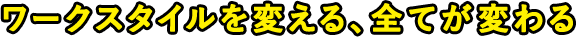ワークスタイルを変える、全てが変わる