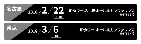 名古屋:2018/2/22 THU JPタワー 名古屋ホール＆カンファレンス(KITTE 3F)、東京:2018/3/6 TUE JPタワーホール＆カンファレンス（KITTE 4F）