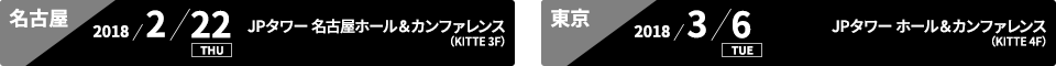 名古屋:2018/2/22 THU JPタワー 名古屋ホール＆カンファレンス(KITTE 3F)、東京:2018/3/6 TUE JPタワーホール＆カンファレンス（KITTE 4F）
