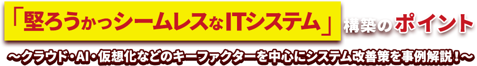 「堅ろうかつシームレスなITシステム」構築のポイント～クラウド・AI・仮想化などのキーファクターを中心にシステム改善策を事例解説！～