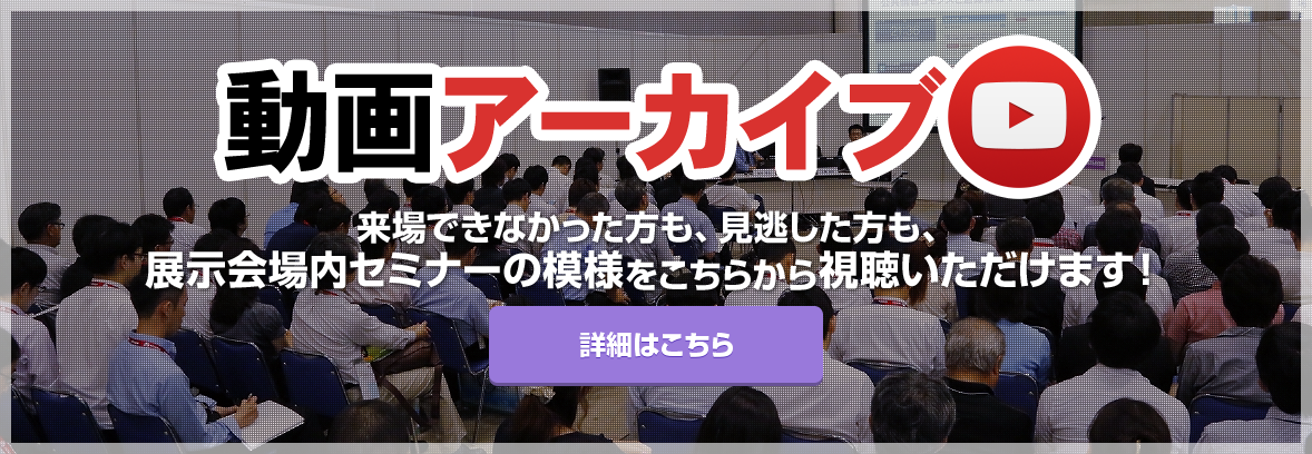 動画アーカイブ 来場できなかった方も、見逃した方も、展示会場内セミナーの模様をこちらから視聴いただけます！ 詳細はこちら