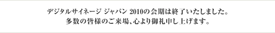 デジタルサイネージ ジャパン 2010の会期は終了いたしました。多数の皆様のご来場、心より御礼申し上げます。 デジタルサイネージ ジャパン 2010の会期は終了いたしました。多数の皆様のご来場、心より御礼申し上げます。