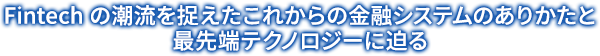 Fintech の潮流を捉えたこれからの金融システムのありかたと最先端テクノロジーに迫る