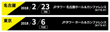 名古屋:2018/2/23 FRI JPタワー 名古屋ホール＆カンファレンス(KITTE 3F)、東京:2018/3/6 TUE JPタワーホール＆カンファレンス（KITTE 4F）