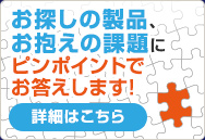 お探しの製品、お抱えの課題にピンポイントでお答えします