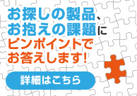 お探しの製品、お抱えの課題にピンポイントでお答えします！　詳細はこちら