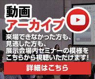 動画アーカイブ 来場できなかった方も、見逃した方も、展示会場内セミナーの模様をこちらから視聴いただけます！ 詳細はこちら