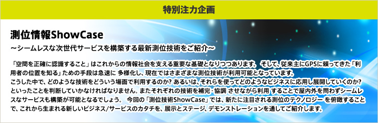 【特別注力企画】測位情報ShowCase～シームレスな次世代サービスを構築する最新測位技術をご紹介～　「空間を正確に認識すること」はこれからの情報社会を支える重要な基礎となりつつあります。 そして、従来主にGPSに頼ってきた「利用者の位置を知る」ための手段は急速に 多様化し、現在ではさまざまな測位技術が利用可能となっています。 こうした中で、どのような技術をどういう場面で利用するのか? あるいは、それらを使ってどのようなビジネスに応用し展開していくのか? といったことを判断していかなければなりません。またそれぞれの技術を補完・協調 させながら利用 することで屋内外を問わずシームレスなサービスも構築が可能となるでしょう。 今回の「測位技術ShowCase」では、新たに注目される測位のテクノロジー を俯瞰することで、これから生まれる新しいビジネス/サービスのカタチを、展示とステージ、デモンストレーションを通してご紹介します。