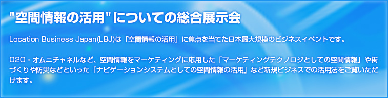 ”空間情報の活用”についての総合展示会　Location Business Japan(LBJ)は「空間情報の活用」に焦点を当てた日本最大規模のビジネスイベントです。O2O・オムニチャネルなど、空間情報をマーケティングに応用した「マーケティングテクノロジとしての空間情報」や街づくりや防災などといった「ナビゲーションシステムとしての空間情報の活用」など新規ビジネスでの活用法をご覧いただけます。