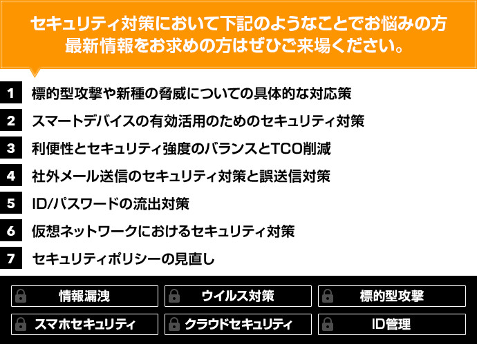 セキュリティ対策において下記のようなことでお悩みの方、最新情報をお求めの方はぜひご来場ください。1:標的型攻撃や新種の脅威についての具体的な対応策、2:スマートデバイスの有効活用のためのセキュリティ対策、3:利便性とセキュリティ強度のバランスとTCO削減、4:社外メール送信のセキュリティ対策と誤送信対策、5:ID/パスワードの流出対策、6:仮想ネットワークにおけるセキュリティ対策、7:セキュリティポリシーの見直し