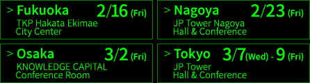 福岡 2/16(金) TKP博多駅前シティセンター、名古屋 2/23(金) JPタワー名古屋ホール＆カンファレンス、大阪 3/2(金) ナレッジキャピタル・カンファレンスルーム、東京 3/7(水)〜9(金) JPタワーホール＆カンファレンス（KITTE 4F）